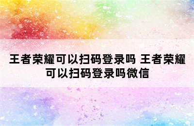 王者荣耀可以扫码登录吗 王者荣耀可以扫码登录吗微信